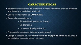 • Establece mecanismos de referencia y contra referencia entre la medicina
académica y la medicina tradicional.
• Genera las relaciones de CONFIANZA
• Desarrolla sus acciones en:
• El establecimiento de Salud
• El domicilio
• La comunidad y/o barrio
• Promueve la complementariedad y reciprocidad
• Otorga el derecho de la conformación del equipo de salud de acuerdo a
necesidades y características culturales.
10
CARACTERISTICAS
 