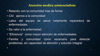• Relación con la comunidad mas de forma
• CAI ajenos a la comunidad
• Labor del equipo de salud netamente reparadora de
enfermedades
• Da valor a la enfermedad
• “Eficiencia” como mayor atención de enfermedades
• Familia y comunidad como escenario para detectar
problemas, sin capacidad de atención y solución integral
• 12
Atención medica asistencialista
 