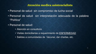 • Personal de salud sin compromiso de lucha social
• Personal de salud sin interpretación adecuada de la palabra
“Política”
• Personal de salud:
• Atención en consultorio
• Visitas domiciliarias a requerimiento de ENFERMEDAD
• Salidas a comunidades de Vacunar, dar charlas, etc.
13
Atención medica asistencialista
 