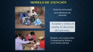 MODELO DE ATENCIÓN
Relación horizontal
procedimiento de
atención
Respeto a la cosmovisión
Comunicación fluida y
en el mismo idioma
Aceptar y toma en
cuenta la decisión
del persona.
 