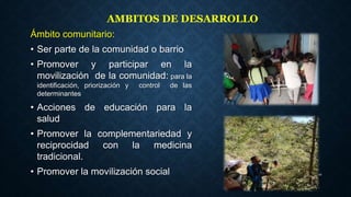 Ámbito comunitario:
• Ser parte de la comunidad o barrio
• Promover y participar en la
movilización de la comunidad: para la
identificación, priorización y control de las
determinantes
• Acciones de educación para la
salud
• Promover la complementariedad y
reciprocidad con la medicina
tradicional.
• Promover la movilización social 20
AMBITOS DE DESARROLLO
 