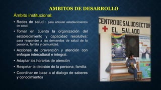 Ámbito institucional:
• Redes de salud : para articular establecimientos
de salud.
• Tomar en cuenta la organización del
establecimiento y capacidad resolutiva:
para responder a las demandas de salud de la
persona, familia y comunidad.
• Acciones de prevención y atención con
enfoque intercultural e integral.
• Adaptar los horarios de atención
• Respetar la decisión de la persona, familia.
• Coordinar en base a al dialogo de saberes
y conocimientos
•
22
AMBITOS DE DESARROLLO
 