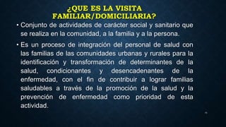 ¿QUE ES LA VISITA
FAMILIAR/DOMICILIARIA?
• Conjunto de actividades de carácter social y sanitario que
se realiza en la comunidad, a la familia y a la persona.
• Es un proceso de integración del personal de salud con
las familias de las comunidades urbanas y rurales para la
identificación y transformación de determinantes de la
salud, condicionantes y desencadenantes de la
enfermedad, con el fin de contribuir a lograr familias
saludables a través de la promoción de la salud y la
prevención de enfermedad como prioridad de esta
actividad.
25
 