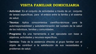 VISITA FAMILIAR DOMICILIARIA
• Actividad: Es el conjunto de actividades a través de un conjunto
de tareas específicas, para el enlace entre la familia y el sistema
de salud.
• Técnica: Aplica conocimientos científico-técnicos para la
autorresponsabilidad y autodeterminación del cuidado de la salud
de los individuos, familias y comunidades.
• Programa: Es una herramienta a ser ejecutada con base a
objetivos, actividades y recursos específicos,
• Servicio: Trata de la asistencia ofrecida al grupo familiar con el
objeto de contribuir a la satisfacción de sus necesidades y
problemas de salud.
26
 