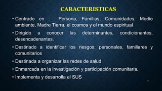 • Centrado en : Persona, Familias, Comunidades, Medio
ambiente, Madre Tierra, el cosmos y el mundo espiritual
• Dirigido a conocer las determinantes, condicionantes,
desencadenantes.
• Destinado a identificar los riesgos: personales, familiares y
comunitarios
• Destinada a organizar las redes de salud
• Enmarcada en la investigación y participación comunitaria.
• Implementa y desarrolla el SUS
9
CARACTERISTICAS
 