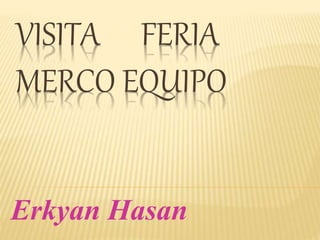 VISITA FERIA
MERCO EQUIPO
Erkyan Hasan
 