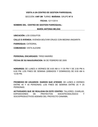 VISITA A UN CENTRO DE GESTION PARROQUIAL 
SECCIÓN: I-INF-3M TURNO: MAÑANA GRUPO N° 8 
FECHA: 12/11/2014 
NOMBRE DEL CENTRO DE GESTION PARROQUIAL: 
MARÍA ANTONIA MEJÍAS 
UBICACIÓN: LOS COQUITOS 
CALLE O AVENIDA: AVENIDA BOLÍVAR CRUCE CON MEDINA ANGARITA 
PARROQUIA: CATEDRAL 
COMUNIDAD: VISTA ALEGRE 
PERSONAL ENCARGADO: TIRSO MARIÑO 
FECHA DE SU INAUGURACION: 06 DE FEBRERO DE 2005 
HORARIOS: DE LUNES A VIERNES DE 8:00 AM A 11:30 PM Y DE 2:00 PM A 
6:00 PM. LOS FINES DE SEMANA (SÁBADOS Y DOMINGOS) DE 8:00 AM A 
12:00 PM. 
PROMEDIO DE USUARIOS DIARIOS QUE ATIENDE: DE LUNES A VIERNES 
ENTRE 40 Y 45 PERSONAS. LOS FINES DE SEMANA ENTRE 20 Y 25 
PERSONAS. 
ACTIVIDADES QUE SE REALIZAN EN ESTE CENTRO: TALLERES, CHARLAS, 
EXPOSICIONES DE PROYECTOS SOCIOTECNOLÓGICO Y 
SOCIOPRODUCTIVOS ADEMÁS DEL PROYECTO CANAIMA. 
 