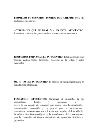 PROMEDIO DE USUARIOS DIARIOS QUE ATIENDE: 80 a 120 
ciudadanos (as) diarias. 
ACTIVIDADES QUE SE REALIZAN EN ESTE INFOCENTRO: 
Reuniones, conferencias, juntas médicas, cursos, charlas, entre otros. 
REQUISITOS PARA USAR EL INFOCENTRO: Estar registrado en el 
Sistema gestión Social Infocentro, fotocopia de la cedula y datos 
personales. 
OBJETIVO DEL INFOCENTRO: El objetivo se basa principalmente en 
la parte de la informática. 
FUNDACION INFOCENTRO: Garantizar el desarrollo de las 
comunidades locales y nacionales a 
través de un espacio de encuentro que servirá para la articulación, 
comunicación, interacción y en general para la participación 
comunitaria, apoyados con una red social que impulse el desarrollo de 
la cultura científico-tecnológica y la transferencia del conocimiento 
para la concreción del sistema comunitario de innovación científica y 
productiva. 
 