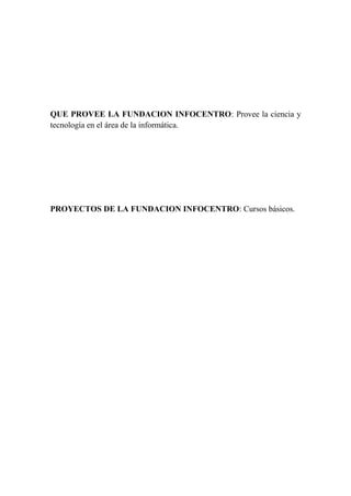QUE PROVEE LA FUNDACION INFOCENTRO: Provee la ciencia y 
tecnología en el área de la informática. 
PROYECTOS DE LA FUNDACION INFOCENTRO: Cursos básicos. 
 
