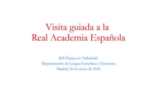 Visita guiada a la
Real Academia Española
IES Parquesol. Valladolid.
Departamento de Lengua Castellana y Literatura
Madrid, 26 de enero de 2016
 