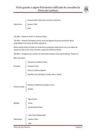 Visita guiada a algum Património edificado do concelho da
                       Póvoa de Lanhoso


                   Cavacas (doce típico das romarias nortenhas)

Sobremesa          Queijo c/ Mel

                   Café



15h 30m – Mosteiro da Nª S.ª de Porto D’Ave;

17h 00m – Palacete Vila Beatriz (inclui visita aos lagares da quinta envolvente desta
propriedade e ao museu de alfaias agrícolas);

Neste mesmo local é servido um verde honra produzido nesta quinta com uma tábua de
queijos de fabrico do nosso concelho, queijos dos Moinhos Novos;

20h 00m – Paragem para o jantar no restaurante Cardoso (mais conhecido por “Paulino”);

Menu de Jantar

                   Chouriços variados c/ broa

Entradas           Carapaus fritos

                   Polvo c/ molho vinagrete

                   Bacalhau com desfiado c/ azeite, alho e cebola




                   Cabrito c/ batatinhas assadas e arroz
Prato principal
                   Saladas




                    Água Sumos

Bebidas             Vinho

                    Verde Branco/Tinto



                    Leite Creme (queimado)

Sobremesa           Queijo c/ Mel

                    Café

Maria do Céu Amorim                                                                     Página 5
 