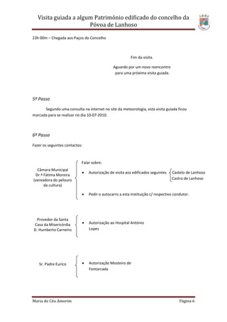 Visita guiada a algum Património edificado do concelho da
                       Póvoa de Lanhoso

23h 00m – Chegada aos Paços do Concelho



                                                         Fim da visita.

                                              Aguardo por um novo reencontro
                                               para uma próxima visita guiada.




5º Passo

      Segundo uma consulta na internet no site da meteorologia, esta visita guiada ficou
marcada para se realizar no dia 10-07-2010.



6º Passo

Fazer os seguintes contactos:



                            Falar sobre:
  Câmara Municipal
                               Autorização de visita aos edificados seguintes   Castelo de Lanhoso
 Dr.ª Fátima Moreira
(vereadora do pelouro                                                            Castro de Lanhoso
      da cultura)

                               Pedir o autocarro a esta instituição c/ respectivo condutor.




  Provedor da Santa
Casa da Misericórdia           Autorização ao Hospital António
D. Humberto Carneiro            Lopes




   Sr. Padre Eurico            Autorização Mosteiro de
                                Fontarcada




Maria do Céu Amorim                                                                   Página 6
 