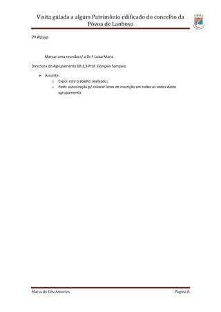 Visita guiada a algum Património edificado do concelho da
                      Póvoa de Lanhoso

7º Passo



       Marcar uma reunião c/ a Dr.ª Luísa Maria

Directora do Agrupamento EB 2,3 Prof. Gonçalo Sampaio.

    Assunto:
         o Expor este trabalho realizado;
         o Pedir autorização p/ colocar listas de inscrição em todas as sedes deste
            agrupamento.




Maria do Céu Amorim                                                               Página 8
 