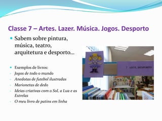 Classe 7 – Artes. Lazer. Música. Jogos. Desporto
 Sabem sobre pintura,
  música, teatro,
  arquitetura e desporto…

 Exemplos de livros:
- Jogos de todo o mundo
- Anedotas de futebol ilustradas
- Marionetas de dedo
- Ideias criativas com o Sol, a Lua e as
  Estrelas
- O meu livro de patins em linha
 
