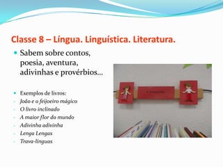 Classe 8 – Língua. Linguística. Literatura.
 Sabem sobre contos,
  poesia, aventura,
  adivinhas e provérbios…

 Exemplos de livros:
- João e o feijoeiro mágico
- O livro inclinado
- A maior flor do mundo
- Adivinha adivinha
- Lenga Lengas
- Trava-línguas
 