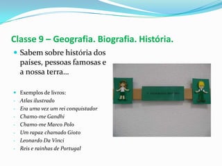 Classe 9 – Geografia. Biografia. História.
 Sabem sobre história dos
  países, pessoas famosas e
  a nossa terra…

 Exemplos de livros:
- Atlas ilustrado
- Era uma vez um rei conquistador
- Chamo-me Gandhi
- Chamo-me Marco Polo
- Um rapaz chamado Gioto
- Leonardo Da Vinci
- Reis e rainhas de Portugal
 