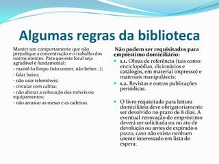 Algumas regras da biblioteca
Manter um comportamento que não               Não podem ser requisitados para
prejudique a concentração e o trabalho dos    empréstimo domiciliário:
outros utentes. Para que este local seja
agradável é fundamental:                       1.1. Obras de referência (tais como:
- mantê-lo limpo (não comer, não beber...);     enciclopédias, dicionários e
                                                catálogos, em material impresso) e
- falar baixo;                                  materiais manipuláveis;
- não usar telemóveis;
                                               1.2. Revistas e outras publicações
- circular com calma;
                                                periódicas.
- não alterar a colocação dos móveis ou
equipamentos;
- não arrastar as mesas e as cadeiras.         O livro requisitado para leitura
                                                domiciliária deve obrigatoriamente
                                                ser devolvido no prazo de 8 dias. A
                                                eventual renovação do empréstimo
                                                deverá ser solicitada ou no ato de
                                                devolução ou antes de expirado o
                                                prazo, caso não exista nenhum
                                                utente interessado em lista de
                                                espera;
 