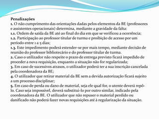 Penalizações
1. O não cumprimento das orientações dadas pelos elementos da BE (professores
e assistentes operacionais) determina, mediante a gravidade da falta:
1.1. Ordem de saída da BE até ao final do dia em que se verificou a ocorrência;
1.2. Participação ao professor titular de turma e proibição de acesso por um
período entre 1 a 5 dias;
1.3. Este impedimento poderá estender-se por mais tempo, mediante decisão de
reunião do professor bibliotecário e do professor titular de turma.
2. Caso o utilizador não respeite o prazo de entrega previsto ficará impedido de
proceder a nova requisição, enquanto a situação não for regularizada;
3. Em caso de sucessivos atrasos, o utilizador poderá ter a sua inscrição cancelada
pela coordenadora da BE;
4. O utilizador que retirar material da BE sem a devida autorização ficará sujeito
a um processo disciplinar;
5. Em caso de perda ou dano de material, seja ele qual for, o utente deverá repô-
lo. Caso seja impossível, deverá substitui-lo por outro similar, indicado pela
coordenadora da BE. O utilizador que não repuser o material perdido ou
danificado não poderá fazer novas requisições até à regularização da situação.
 