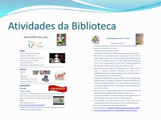 Atividades da Biblioteca
             ANO LETIVO 2011-2012
                                                                                                                                                       Mês das Bibliotecas Escolares – outubro


                                                                                                                                                               Sugestões de atividades:
                                                                                                                            1. Espalhar livros, pelo pátio, com o recado: “Por favor, entrega-me na biblioteca”.
  __________________________________________________________________________________________________________________        2. Espalhar livros, pelo pátio, com o recado:
  Projetos                                                                                                                     “Queres ler-me? Fico muito feliz se o fizeres.
   Ler em Família (Pré-Escolar e 1ºCiclo)                                                                                     Depois de me leres, entrega-me no Espaço de Leitura que está no pátio coberto.”
   Escrever em Família (1º Ciclo)                                                                                          3. Numa folha A5, os alunos podem escrever a sua opinião sobre “O que é ler?” ou
   Respostas Educativas Diferenciadas (1º Ciclo)                                                                              pedirem a alguém para escrever, no caso das crianças do pré-escolar ou dos alunos
   Tecla, Pesquisa… Sabe + (1º Ciclo)                                                                                         do 1º ano de escolaridade. Podem enviar as frases, devidamente identificadas com
   Monitores da BE (4ºAno)                                                                                                    nome, turma e estabelecimento de ensino, para o endereço eletrónico da
   Outros Projetos de articulação com as turmas
                                                                                                                               Biblioteca Escolar da EB1/JI de São Domingos, até ao dia 20 de outubro.
  «««««««««««««««««««««««««««««««««««««««««««««««««««««««««««««««««««««««««««««««««««««««««««««««««««««««
                                                                                                                            4. Numa folha A5, os alunos podem fazer um desenho que nos mostre que “Ler é um
  Concursos
                                                                                                                               prazer”. Os desenhos, devidamente identificados com nome, turma e
   Top Leitor
                                                                                                                               estabelecimento, podem ser entregues na Biblioteca Escolar de São Domingos ou à
   PNL
                                                                                                                               professora bibliotecária, até ao dia 20 de outubro.
   SuperTmatik:
                                                                                                                            5. Participação dos encarregados de educação na atividade: Tire uma fotografia original
     Cálculo Mental – do 1º ao 4º ano
     Quiz Língua Portuguesa – 4º ano                                                                                           adequada ao título “Ler é um prazer”. As fotografias, devidamente identificados com
  «««««««««««««««««««««««««««««««««««««««««««««««««««««««««««««««««««««««««««««««««««««««««««««««««««««««                      nome do encarregado de educação e nome, turma e escola do educando, podem
  Comemorações                                                                                                                 ser entregues na Biblioteca Escolar de São Domingos ou à professora bibliotecária,

  1ºPeríodo                                                                 COMEMORAÇÕES                                       até ao dia 20 de outubro.

   Receção aos alunos                                                                                                      6. Nos dias 26 a 27 de outubro estará patente na Escola de São Domingos uma

  Na sala de aula, o professor pode apresentar o filme de animação que conta a história                                        exposição com todos os trabalhos realizados, sugeridos nos pontos 3, 4 e 5.

  de Nina, uma menina que não gostava de ler, mas que, ao                                                                   7. A partir do dia 31 de outubro e até final do 1º período, a mesma exposição circulará por
  deparar com o rico universo da leitura, descobre uma nova                                                                    todos os estabelecimentos do pré-escolar e do 1º ciclo do Agrupamento.
  realidade.                                                                                                                8. Em São Domingos, vamos abrir o Espaço de Leitura, no pátio coberto. Para as
  O filme está disponível no site:                                                                                             restantes escolas, sugerimos cestos ou caixas com livros, espalhados pelo pátio.
  http://www.youtube.com/watch?v=geQl2cZxR7Q                                                                                9. Nas turmas pode ser passada a apresentação digital sobre:
  Na biblioteca, visitas guiadas para os alunos que frequentam pela primeira vez a Escola                                   A história das bibliotecas - http://www.slideshare.net/anafortuna/bibliotecas-201011
  de São Domingos e realização de bibliopaper.
                                                                                                                       O livro - http://www.youtube.com/watch?v=_an5z2lxXH4&feature=player_embedded
 