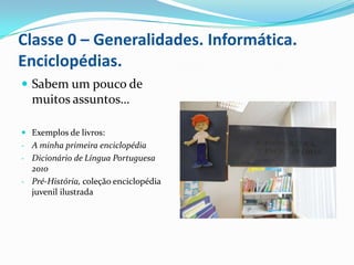 Classe 0 – Generalidades. Informática.
Enciclopédias.
 Sabem um pouco de
  muitos assuntos…

 Exemplos de livros:
- A minha primeira enciclopédia
- Dicionário de Língua Portuguesa
  2010
- Pré-História, coleção enciclopédia
  juvenil ilustrada
 