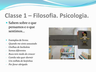 Classe 1 – Filosofia. Psicologia.
 Sabem sobre o que
  pensamos e o que
  sentimos…

 Exemplos de livros:
- Quando me sinto assustado
- Orelhas de borboleta
- Somos diferentes
- Ruca tem medo de crescer
- Camila não quer dormir
- Um milhão de beijinhos
- Por favor obrigado
 