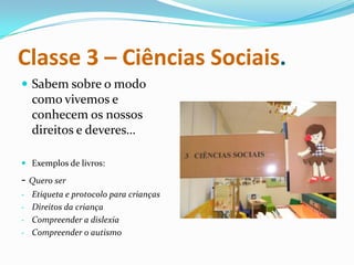 Classe 3 – Ciências Sociais.
 Sabem sobre o modo
  como vivemos e
  conhecem os nossos
  direitos e deveres…

 Exemplos de livros:

- Quero ser
- Etiqueta e protocolo para crianças
- Direitos da criança
- Compreender a dislexia
- Compreender o autismo
 