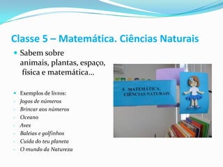 Classe 5 – Matemática. Ciências Naturais
 Sabem sobre
  animais, plantas, espaço,
  física e matemática…

 Exemplos de livros:
- Jogos de números
- Brincar aos números
- Oceano
- Aves
- Baleias e golfinhos
- Cuida do teu planeta
- O mundo da Natureza
 