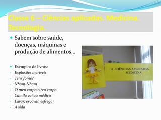 Classe 6 – Ciências aplicadas. Medicina.
Tecnologia.
 Sabem sobre saúde,
  doenças, máquinas e
  produção de alimentos…

 Exemplos de livros:
- Explosões incríveis
- Tens fome?
- Nham-Nham
- O meu corpo o teu corpo
- Camila vai ao médico
- Lavar, escovar, esfregar
- A sida
 