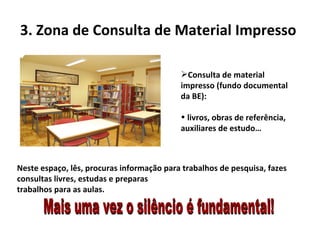 3. Zona de Consulta de Material Impresso  Neste espaço, lês, procuras informação para trabalhos de pesquisa, fazes consultas livres, estudas e preparas  trabalhos para as aulas. Consulta de material impresso (fundo documental da BE):  livros, obras de referência, auxiliares de estudo… Mais uma vez o silêncio é fundamental! 