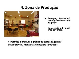 4. Zona de Produção É o espaço destinado à realização de trabalhos de grupo; E ao estudo individual e/ou em grupo. Permite a produção gráfica de cartazes, jornais, desdobráveis, maquetas e dossiers temáticos.  
