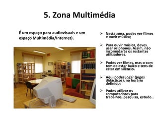 5. Zona Multimédia Nesta zona, podes ver filmes e ouvir música; Para ouvir música, deves usar os phones. Assim, não incomodarás os restantes utilizadores. Podes ver filmes, mas o som tem de estar baixo e tens de estar em silêncio. Aqui podes jogar (jogos didácticos), no horário definido;  Podes utilizar os computadores para trabalhos, pesquisa, estudo… É um espaço para audiovisuais e um espaço Multimédia/Internet).      