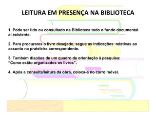 LEITURA EM PRESENÇA NA BIBLIOTECA 1. Pode ser lido ou consultado na Biblioteca todo o fundo documental aí existente. 2. Para procurares o livro desejado, segue as indicações  relativas ao assunto na prateleira correspondente. 3. Também dispões de um quadro de orientação à pesquisa: “ Como estão organizados os livros”. 4. Após a consulta/leitura da obra, coloca-a no carro móvel. 