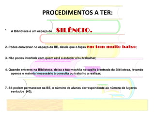 PROCEDIMENTOS A TER: A Biblioteca é um espaço de  SILÊNCIO.  2. Podes conversar no espaço da BE, desde que o faças  em tom muito baixo ; 3. Não podes interferir com quem está a estudar e/ou trabalhar; 4. Quando entrares na Biblioteca, deixa a tua mochila no cacifo à entrada da Biblioteca, levando  apenas o material necessário à consulta ou trabalho a realizar; 7. Só podem permanecer na BE, o número de alunos correspondente ao número de lugares sentados  (40);   