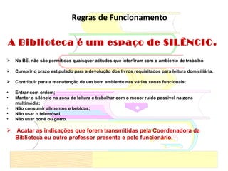 Regras de Funcionamento A Biblioteca é um espaço de SILÊNCIO.  Na BE, não são permitidas quaisquer atitudes que interfiram com o ambiente de trabalho. Cumprir o prazo estipulado para a devolução dos livros requisitados para leitura domiciliária. Contribuir para a manutenção de um bom ambiente nas várias zonas funcionais: Entrar com ordem; Manter o silêncio na zona de leitura e trabalhar com o menor ruído possível na zona multimédia; Não consumir alimentos e bebidas; Não usar o telemóvel; Não usar boné ou gorro. Acatar as indicações que forem transmitidas pela Coordenadora da Biblioteca ou outro professor presente e pelo funcionário . 