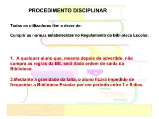 1.  A qualquer aluno que, mesmo depois de advertido, não cumpra as regras da BE, será dada ordem de saída da Biblioteca. Mediante a gravidade da falta, o aluno ficará impedido de frequentar a Biblioteca Escolar por um período entre 1 a 5 dias. PROCEDIMENTO DISCIPLINAR Todos os utilizadores têm o dever de: Cumprir as normas estabelecidas no Regulamento da Biblioteca Escolar. 