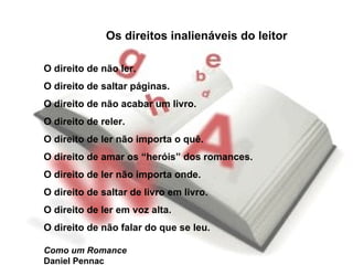 Os direitos inalienáveis do leitor O direito de não ler.  O direito de saltar páginas.  O direito de não acabar um livro.  O direito de reler.  O direito de ler não importa o quê.  O direito de amar os “heróis” dos romances.  O direito de ler não importa onde.  O direito de saltar de livro em livro.  O direito de ler em voz alta.  O direito de não falar do que se leu. Como um Romance Daniel Pennac 