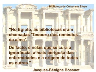Biblioteca de Celso, em Éfeso "No Egipto, as bibliotecas eram chamadas 'Tesouro dos remédios da alma'.   De facto, é nelas que se cura a ignorância, a mais perigosa das enfermidades e a origem de todas as outras."  Jacques-Bénigne Bossuet 