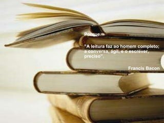 Porque… "A leitura faz ao homem completo; a conversa, ágil, e o escrever, preciso”. Francis Bacon 