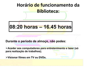 Horário de funcionamento da Biblioteca: Durante o período de almoço, não podes: Aceder aos computadores para entretenimento e lazer (só para realização de trabalhos); Visionar filmes em TV ou DVDs. 08:20 horas – 16.45 horas 