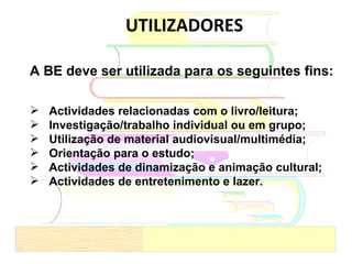 UTILIZADORES A BE deve ser utilizada para os seguintes fins: Actividades relacionadas com o livro/leitura; Investigação/trabalho individual ou em grupo; Utilização de material audiovisual/multimédia; Orientação para o estudo; Actividades de dinamização e animação cultural; Actividades de entretenimento e lazer. 