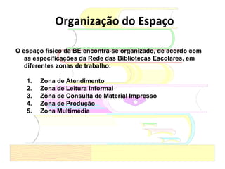 O espaço físico da BE encontra-se organizado, de acordo com as especificações da Rede das Bibliotecas Escolares, em diferentes zonas de trabalho:  Zona de Atendimento Zona de Leitura Informal Zona de Consulta de Material Impresso Zona de Produção Zona Multimédia Organização do Espaço 