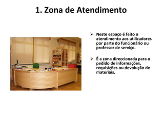 1. Zona de Atendimento  Neste espaço é feito o atendimento aos utilizadores por parte do funcionário ou professor de serviço. É a zona direccionada para o pedido de informações,  requisições ou devolução de materiais.    