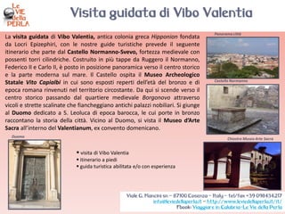 La visita guidata di Vibo Valentia, antica colonia greca Hipponion fondata
da Locri Epizephiri, con le nostre guide turistiche prevede il seguente
itinerario che parte dal Castello Normanno-Svevo, fortezza medievale con
possenti torri cilindriche. Costruito in più tappe da Ruggero il Normanno,
Federico II e Carlo II, è posto in posizione panoramica verso il centro storico
e la parte moderna sul mare. Il Castello ospita il Museo Archeologico
Statale Vito Capialbi in cui sono esposti reperti dell’età del bronzo e di
epoca romana rinvenuti nel territorio circostante. Da qui si scende verso il
centro storico passando dal quartiere medievale Borgonovo attraverso
vicoli e strette scalinate che fiancheggiano antichi palazzi nobiliari. Si giunge
al Duomo dedicato a S. Leoluca di epoca barocca, le cui porte in bronzo
raccontano la storia della città. Vicino al Duomo, si vista il Museo d’Arte
Sacra all’interno del Valentianum, ex convento domenicano.
Duomo
Chiostro Museo Arte Sacra
Panorama città
Castello Normanno
 visita di Vibo Valentia
 itinerario a piedi
 guida turistica abilitata e/o con esperienza
Visita guidata di Vibo Valentia
Viale G. Mancini sn – 87100 Cosenza – Italy - tel/fax +39 098434217
info@leviedellaperla.it - http://www.leviedellaperla.it/it/
Fbook: Viaggiare in Calabria-Le Vie della Perla
 