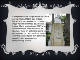 La importancia de Jorge Isaacs: su 
única novela: María (1867), Los 
críticos literarios la han reconocido 
como la mejor ...