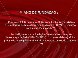  ANO DE FUNDAÇÃO :     Origem em 10 de Janeiro de 1985, como Centro de Hematologia e Hemoterapia de Minas Gerais, subordinada a FHEMIG  (Fundação Hospitalar do Estado de MG).    Em 1989, se tornou  a Fundação Centro de Hematologia e Hemoterapia de MG – “HEMOMINAS”, com personalidade jurídica própria de direito público, vinculada à Secretaria de Estado da Saúde (SES)