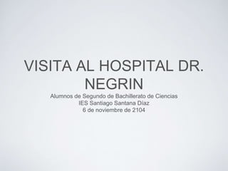 VISITA AL HOSPITAL DR. 
NEGRIN 
Alumnos de Segundo de Bachillerato de Ciencias 
IES Santiago Santana Díaz 
6 de noviembre de 2104 
 