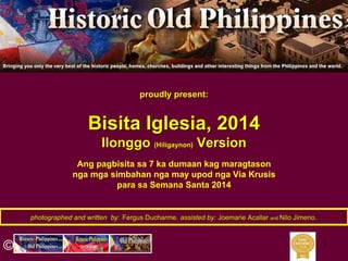 1
photographed and written byphotographed and written by:: Fergus DucharmeFergus Ducharme,, assisted by:assisted by: JoemarieJoemarie AcallarAcallar andand NiloNilo JimenoJimeno..
proudly present:proudly present:
BisitaBisita IglesiaIglesia, 2014, 2014
IlonggoIlonggo (Hiligaynon)(Hiligaynon) VersionVersion
©
Ang pagbisita sa 7 ka dumaan kag maragtason
nga mga simbahan nga may upod nga Via Krusis
para sa Semana Santa 2014
 