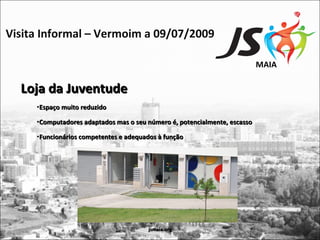 Visita Informal – Vermoim a 09/07/2009

                                                                           MAIA

  Loja da Juventude
     •Espaço muito reduzido

     •Computadores adaptados mas o seu número é, potencialmente, escasso

     •Funcionários competentes e adequados à função




                                        jsmaia.org
 