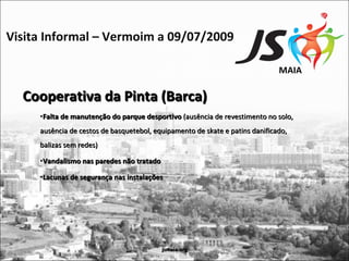 Visita Informal – Vermoim a 09/07/2009

                                                                              MAIA

  Cooperativa da Pinta (Barca)
     •Falta de manutenção do parque desportivo (ausência de revestimento no solo,
     ausência de cestos de basquetebol, equipamento de skate e patins danificado,
     balizas sem redes)

     •Vandalismo nas paredes não tratado

     •Lacunas de segurança nas instalações




                                           jsmaia.org
 