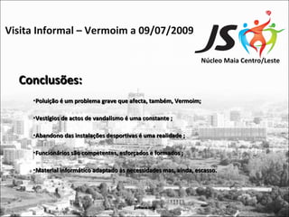 Visita Informal – Vermoim a 09/07/2009

                                                                  Núcleo Maia Centro/Leste

  Conclusões:
     •Poluição é um problema grave que afecta, também, Vermoim;

     •Vestígios de actos de vandalismo é uma constante ;

     •Abandono das instalações desportivas é uma realidade ;

     •Funcionários são competentes, esforçados e formados ;

     •Material informático adaptado às necessidades mas, ainda, escasso.




                                         jsmaia.org
 